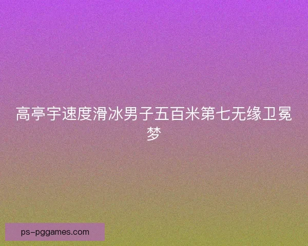 高亭宇速度滑冰男子五百米第七无缘卫冕梦