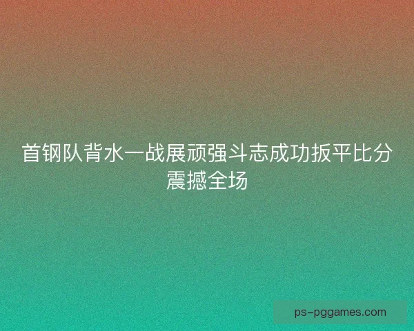 首钢队背水一战展顽强斗志成功扳平比分震撼全场