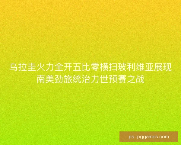 乌拉圭火力全开五比零横扫玻利维亚展现南美劲旅统治力世预赛之战